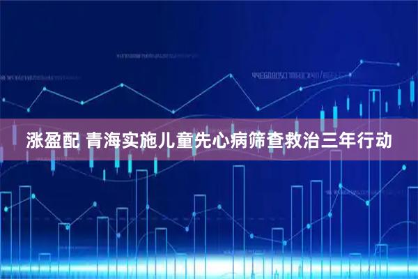 涨盈配 青海实施儿童先心病筛查救治三年行动